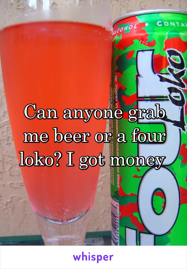 Can anyone grab me beer or a four loko? I got money 