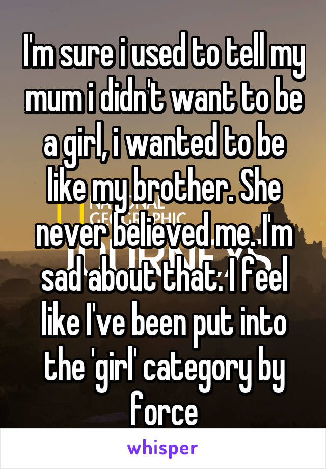 I'm sure i used to tell my mum i didn't want to be a girl, i wanted to be like my brother. She never believed me. I'm sad about that. I feel like I've been put into the 'girl' category by force