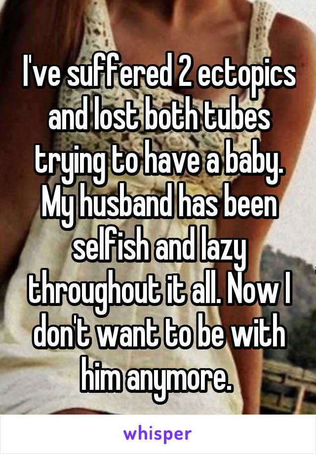 I've suffered 2 ectopics and lost both tubes trying to have a baby. My husband has been selfish and lazy throughout it all. Now I don't want to be with him anymore. 