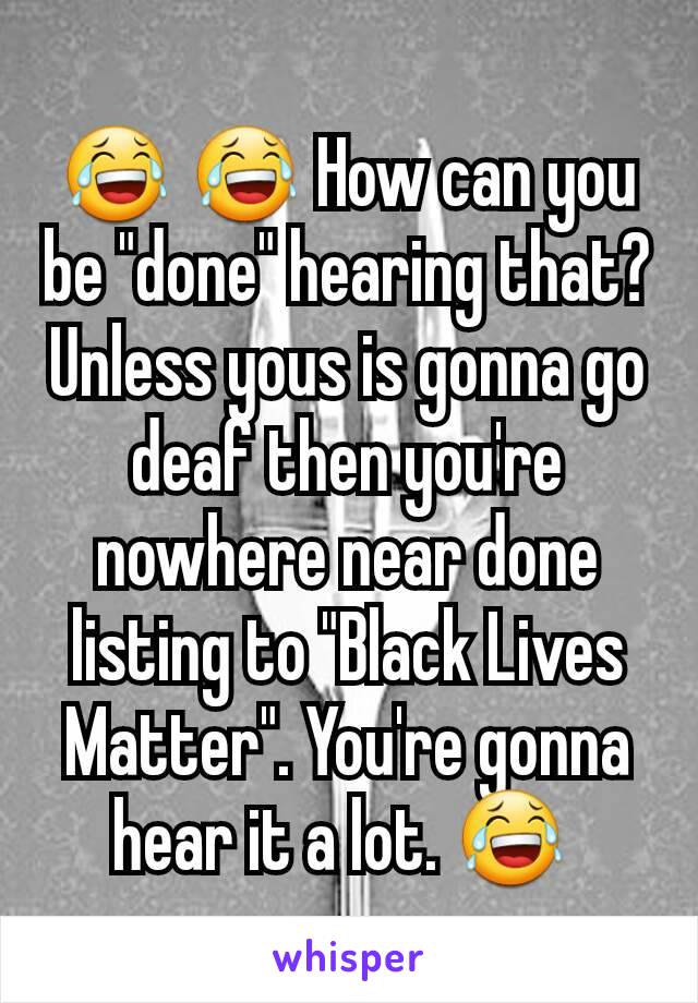 😂 😂 How can you be "done" hearing that? Unless yous is gonna go deaf then you're nowhere near done listing to "Black Lives Matter". You're gonna hear it a lot. 😂 