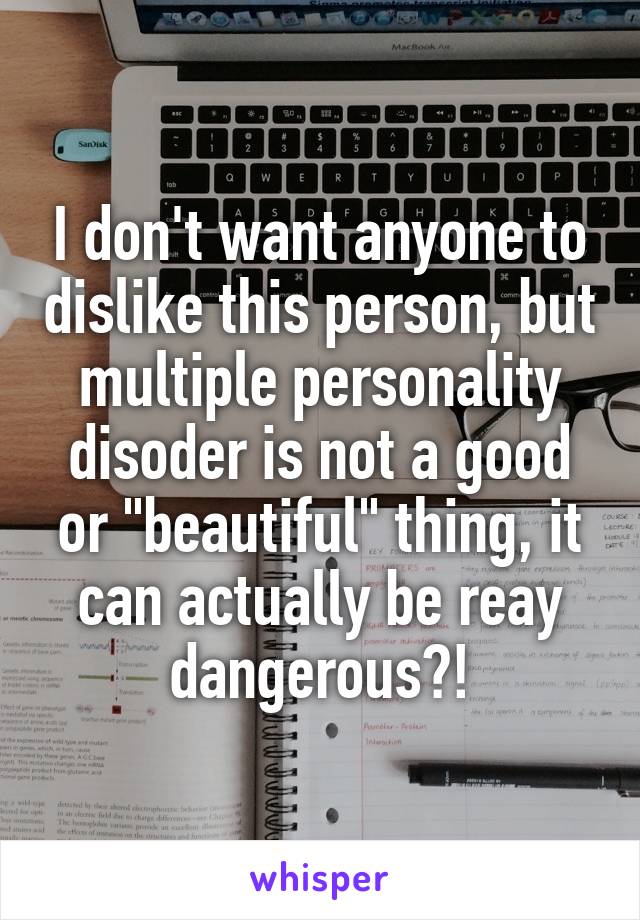 I don't want anyone to dislike this person, but multiple personality disoder is not a good or "beautiful" thing, it can actually be reay dangerous?!
