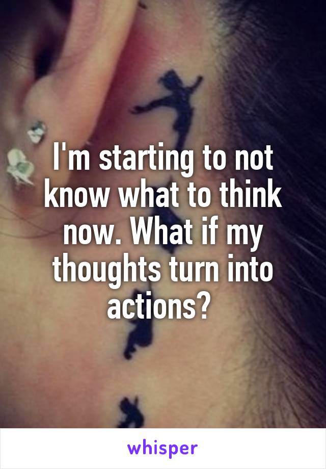 I'm starting to not know what to think now. What if my thoughts turn into actions? 