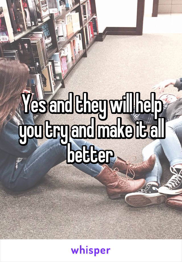 Yes and they will help you try and make it all better 