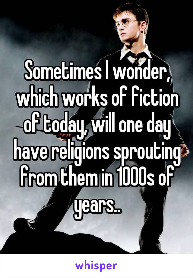 Sometimes I wonder, which works of fiction of today, will one day have religions sprouting from them in 1000s of years..