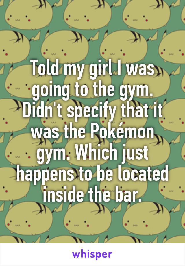 Told my girl I was going to the gym. Didn't specify that it was the Pokémon gym. Which just happens to be located inside the bar.