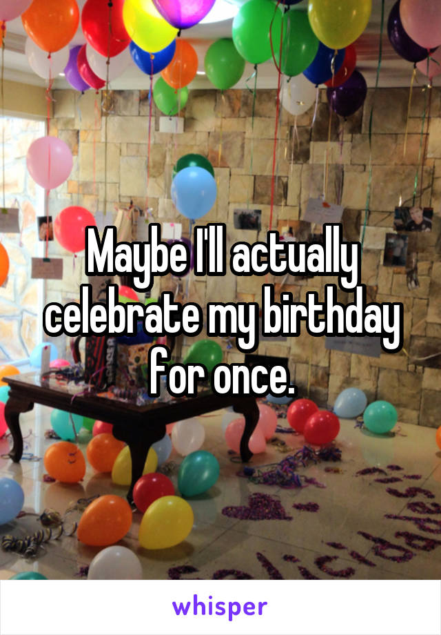 Maybe I'll actually celebrate my birthday for once.