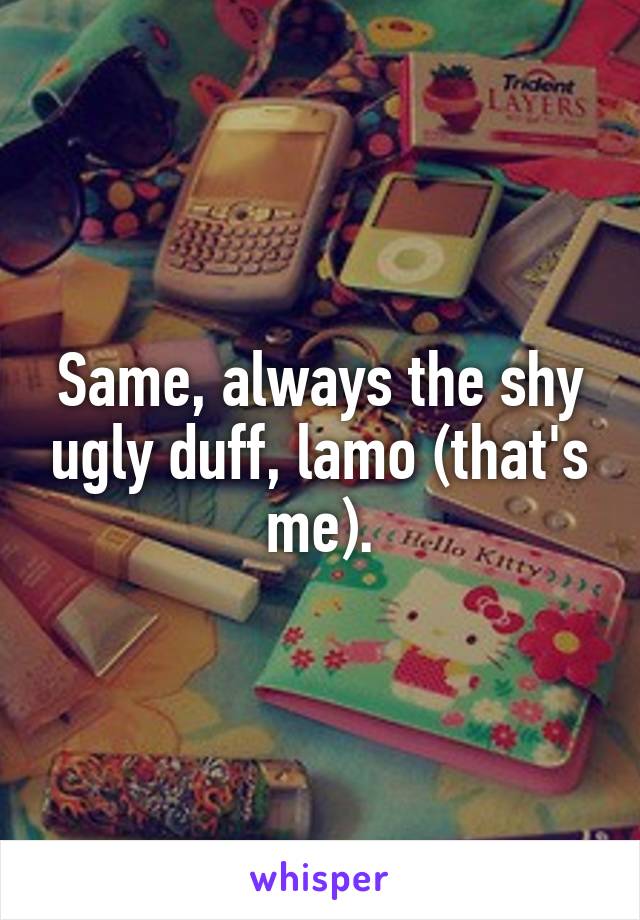 Same, always the shy ugly duff, lamo (that's me).