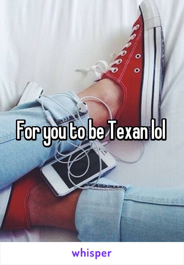 For you to be Texan lol 