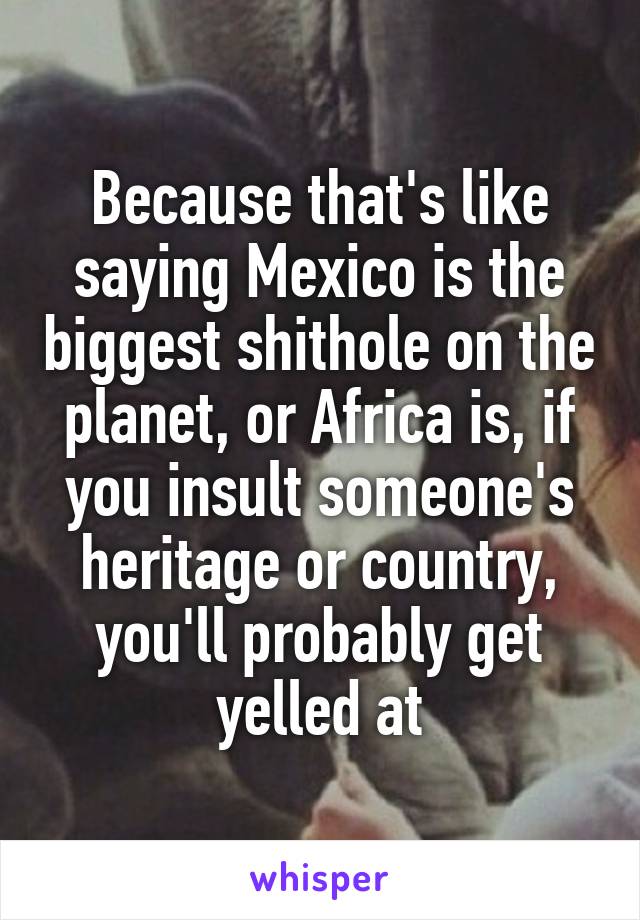 Because that's like saying Mexico is the biggest shithole on the planet, or Africa is, if you insult someone's heritage or country, you'll probably get yelled at