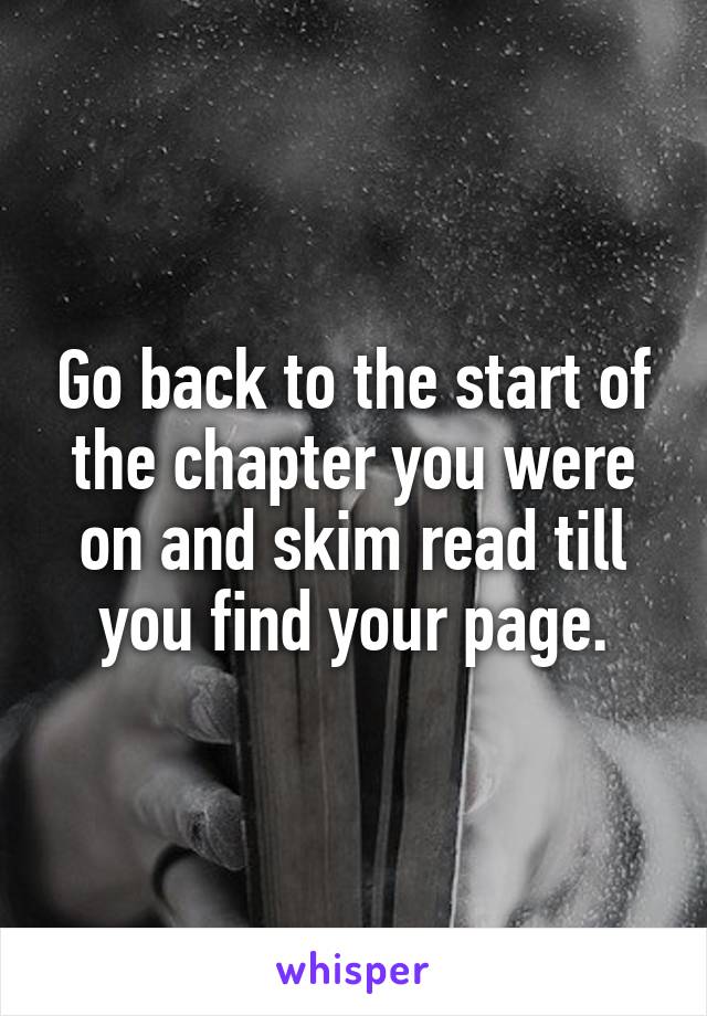 Go back to the start of the chapter you were on and skim read till you find your page.