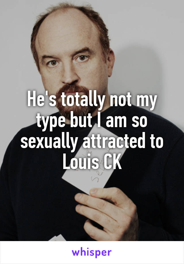 He's totally not my type but I am so sexually attracted to Louis CK