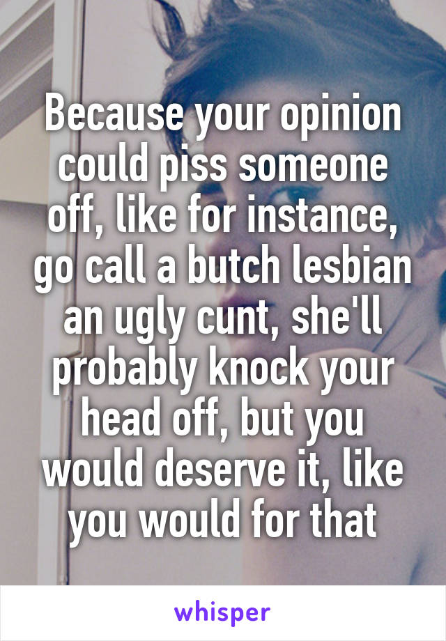 Because your opinion could piss someone off, like for instance, go call a butch lesbian an ugly cunt, she'll probably knock your head off, but you would deserve it, like you would for that