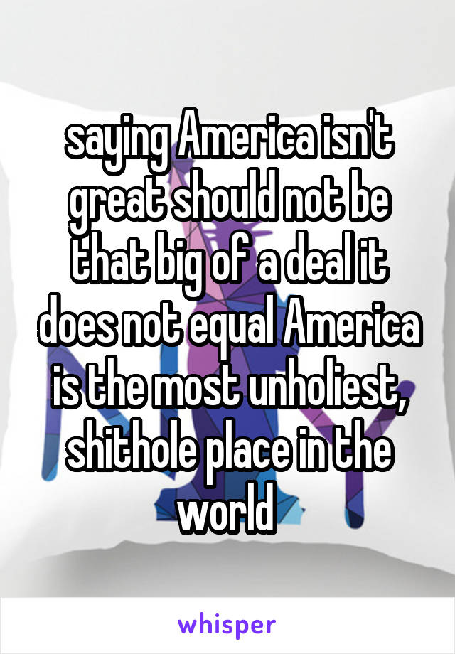 saying America isn't great should not be that big of a deal it does not equal America is the most unholiest, shithole place in the world 