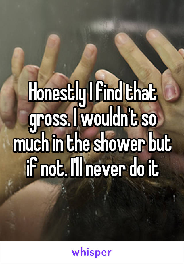 Honestly I find that gross. I wouldn't so much in the shower but if not. I'll never do it