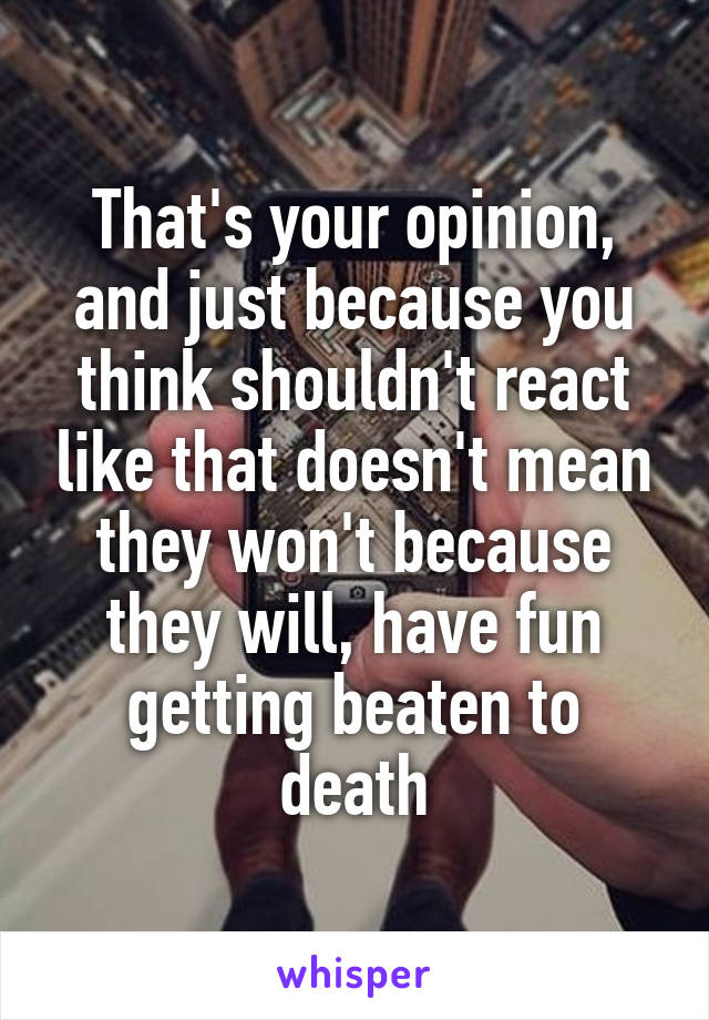 That's your opinion, and just because you think shouldn't react like that doesn't mean they won't because they will, have fun getting beaten to death