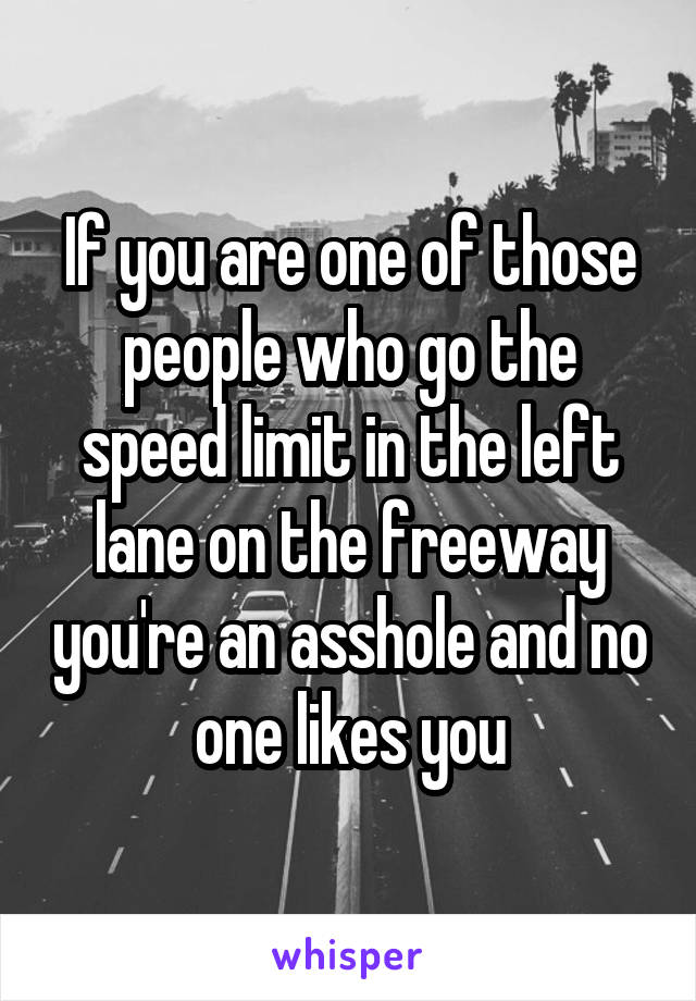 If you are one of those people who go the speed limit in the left lane on the freeway you're an asshole and no one likes you