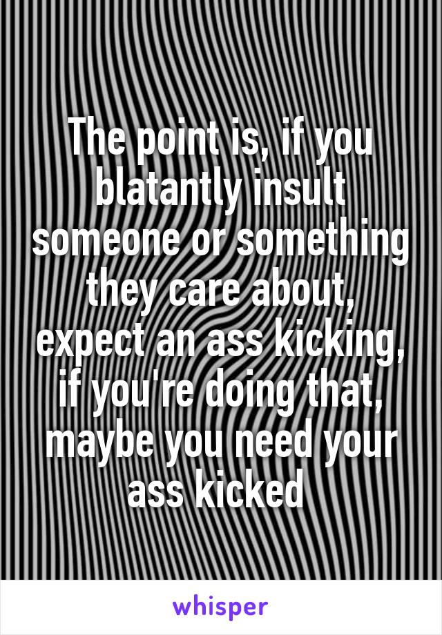 The point is, if you blatantly insult someone or something they care about, expect an ass kicking, if you're doing that, maybe you need your ass kicked 