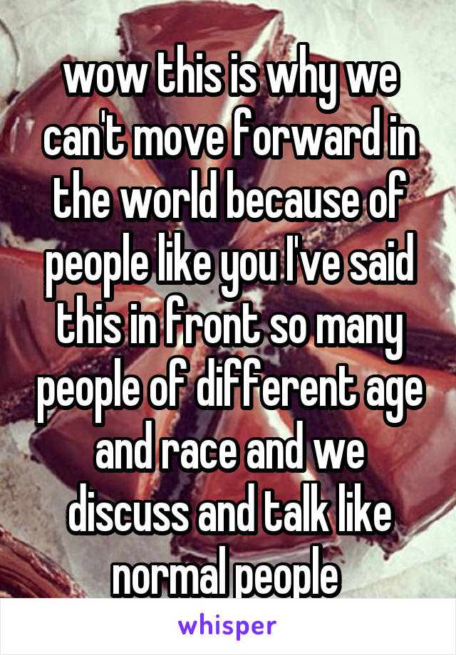 wow this is why we can't move forward in the world because of people like you I've said this in front so many people of different age and race and we discuss and talk like normal people 