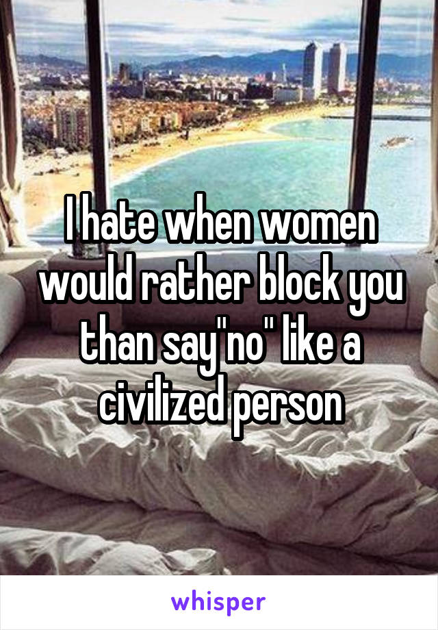 I hate when women would rather block you than say"no" like a civilized person