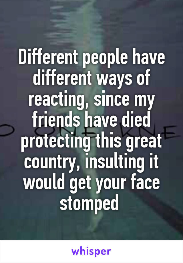 Different people have different ways of reacting, since my friends have died protecting this great country, insulting it would get your face stomped 