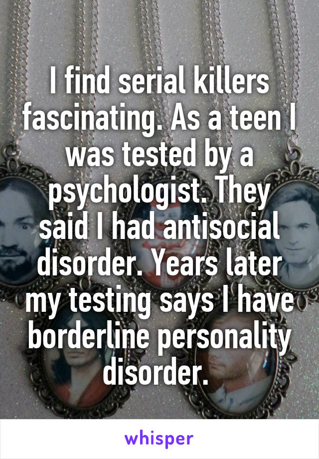 I find serial killers fascinating. As a teen I was tested by a psychologist. They said I had antisocial disorder. Years later my testing says I have borderline personality disorder. 