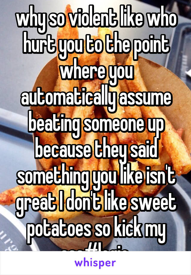 why so violent like who hurt you to the point where you automatically assume beating someone up because they said something you like isn't great I don't like sweet potatoes so kick my ass#logic 