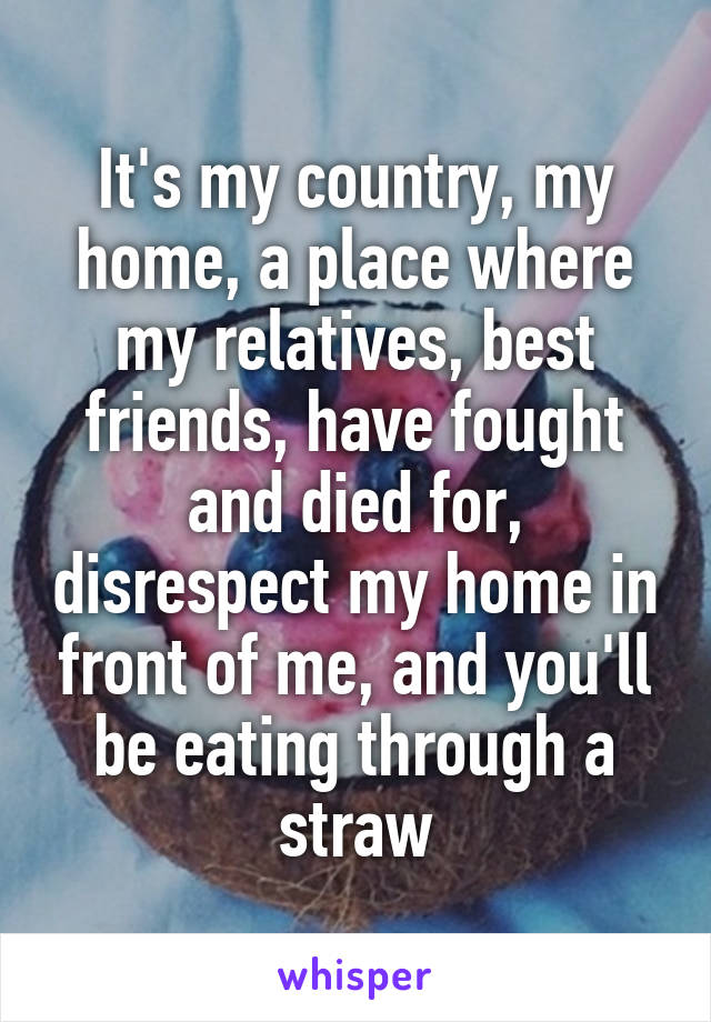 It's my country, my home, a place where my relatives, best friends, have fought and died for, disrespect my home in front of me, and you'll be eating through a straw