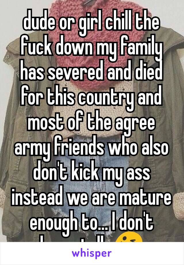 dude or girl chill the fuck down my family has severed and died for this country and most of the agree army friends who also don't kick my ass instead we are mature enough to... I don't know talk 😜