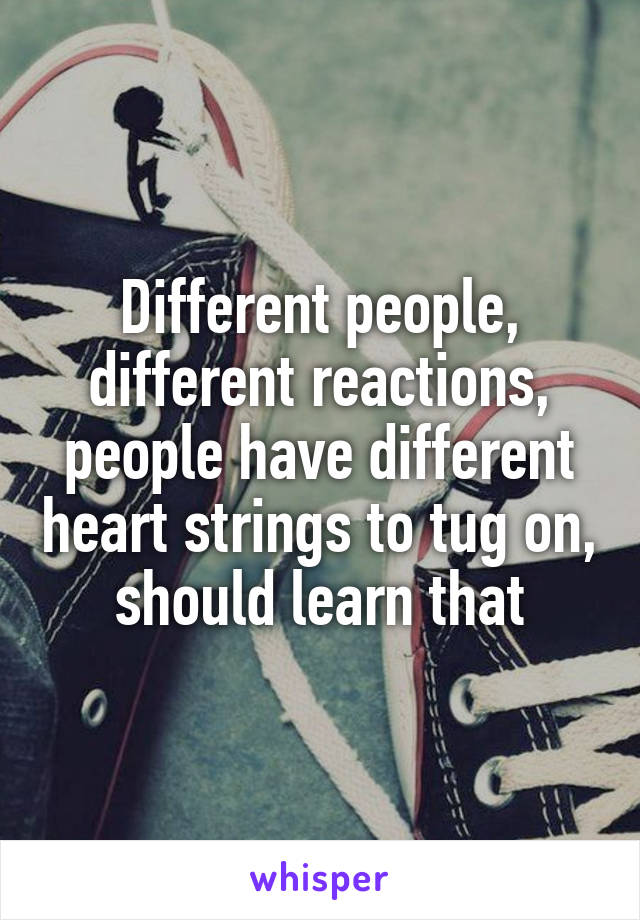 Different people, different reactions, people have different heart strings to tug on, should learn that