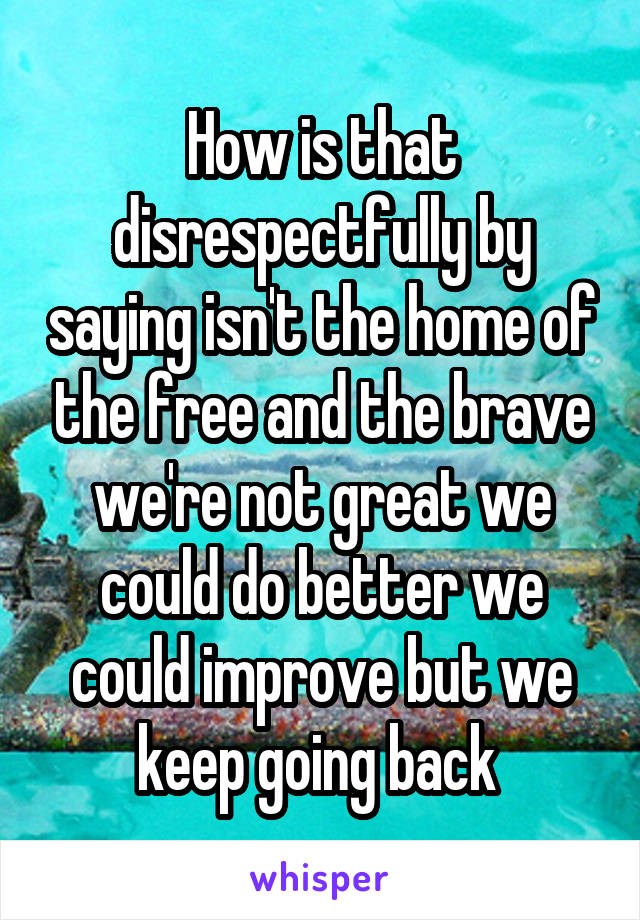 How is that disrespectfully by saying isn't the home of the free and the brave we're not great we could do better we could improve but we keep going back 