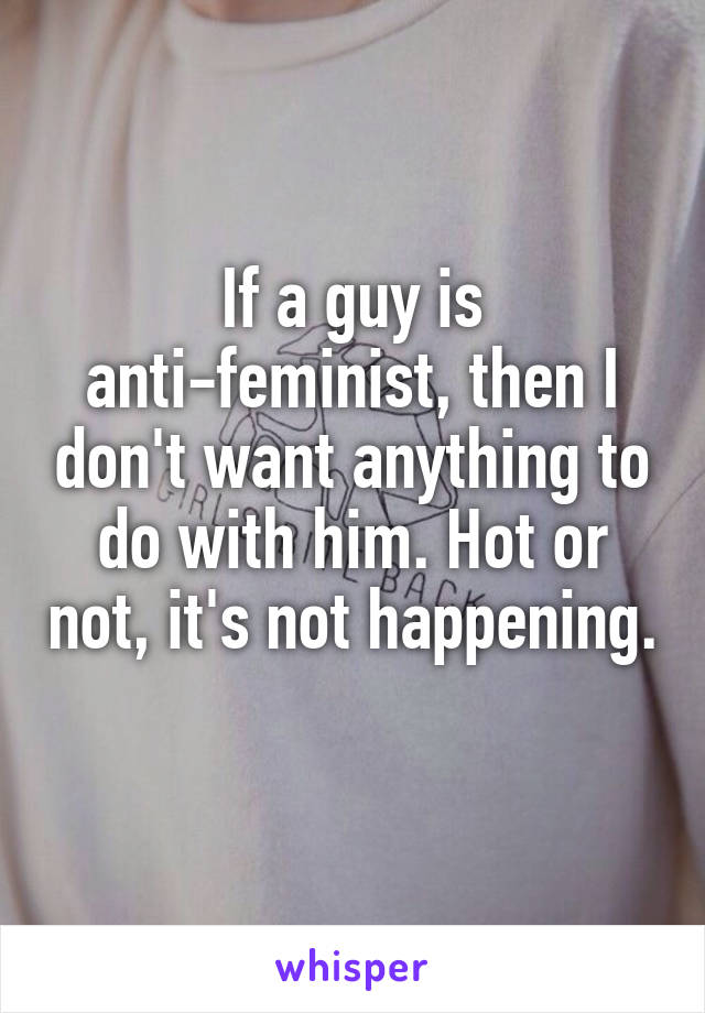 If a guy is anti-feminist, then I don't want anything to do with him. Hot or not, it's not happening. 