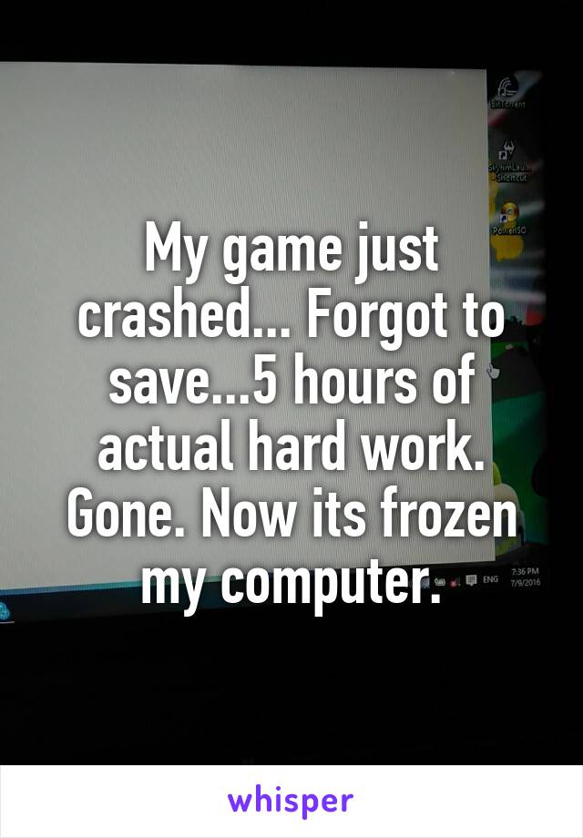 My game just crashed... Forgot to save...5 hours of actual hard work. Gone. Now its frozen my computer.