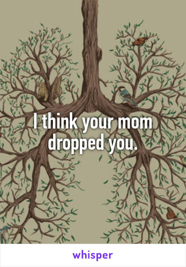 I think your mom dropped you.