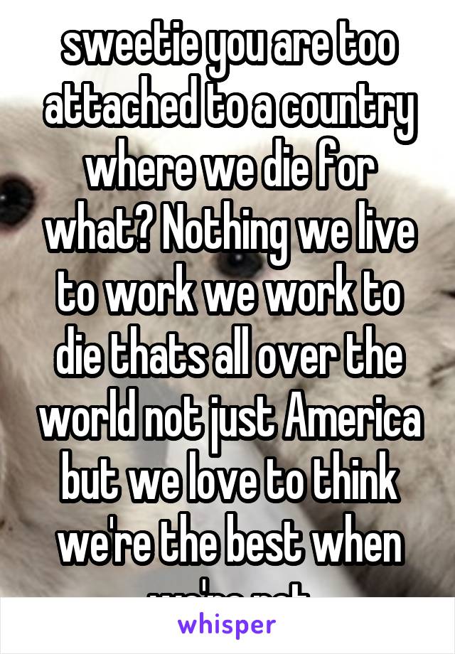 sweetie you are too attached to a country where we die for what? Nothing we live to work we work to die thats all over the world not just America but we love to think we're the best when we're not