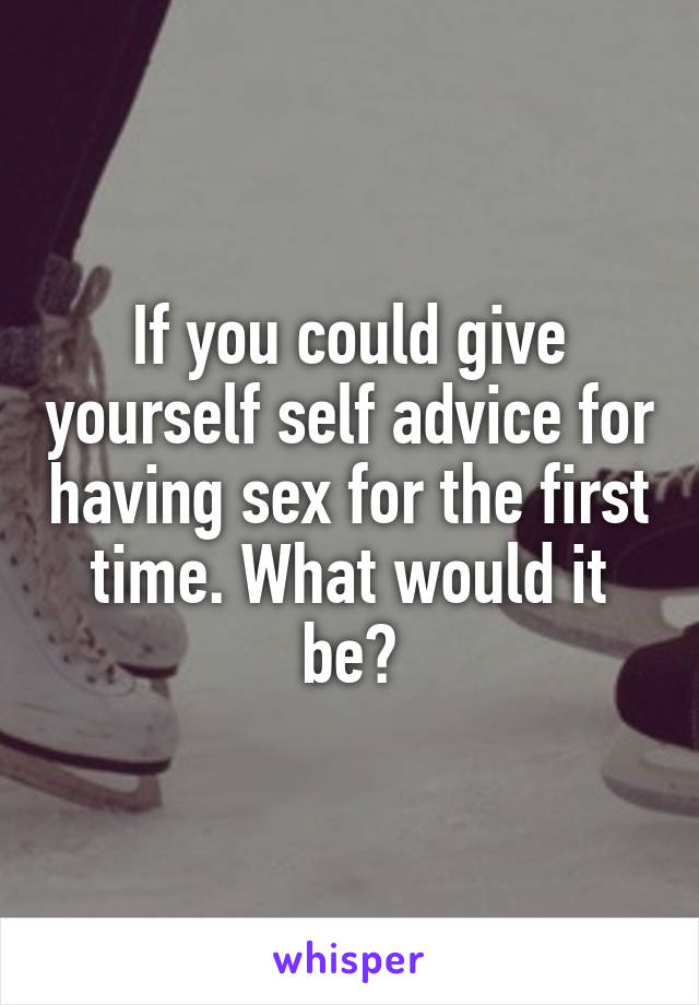 If you could give yourself self advice for having sex for the first time. What would it be?