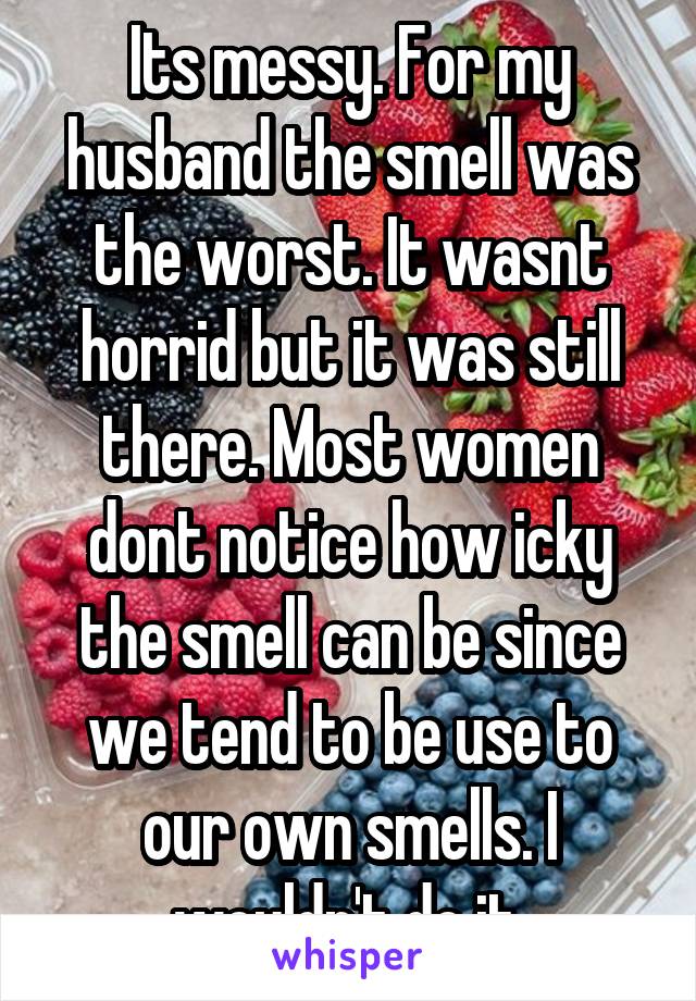 Its messy. For my husband the smell was the worst. It wasnt horrid but it was still there. Most women dont notice how icky the smell can be since we tend to be use to our own smells. I wouldn't do it.