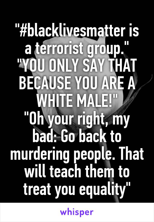 "#blacklivesmatter is a terrorist group."
"YOU ONLY SAY THAT BECAUSE YOU ARE A WHITE MALE!"
"Oh your right, my bad: Go back to murdering people. That will teach them to treat you equality"