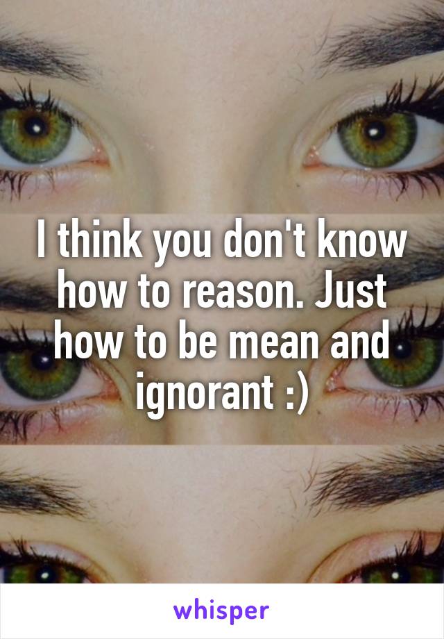 I think you don't know how to reason. Just how to be mean and ignorant :)