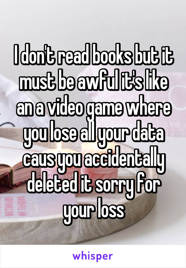 I don't read books but it must be awful it's like an a video game where you lose all your data caus you accidentally deleted it sorry for your loss