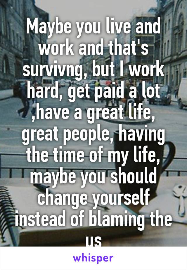 Maybe you live and work and that's survivng, but I work hard, get paid a lot ,have a great life, great people, having the time of my life, maybe you should change yourself instead of blaming the us