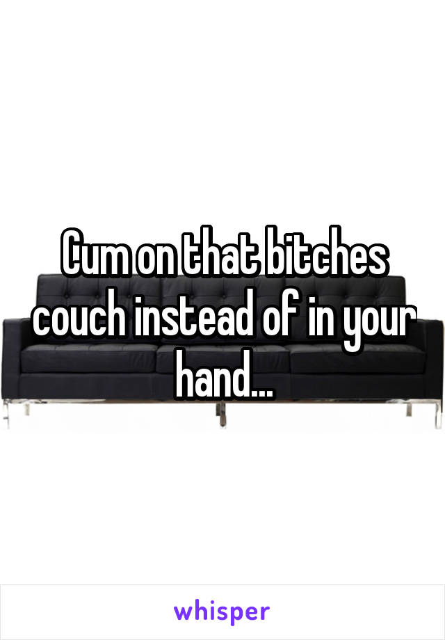 Cum on that bitches couch instead of in your hand...