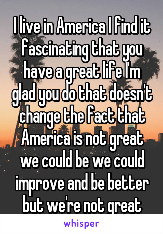 I live in America I find it fascinating that you have a great life I'm glad you do that doesn't change the fact that America is not great we could be we could improve and be better but we're not great