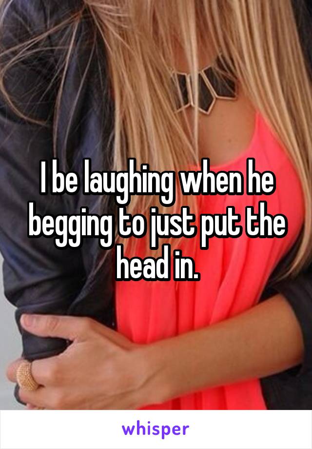 I be laughing when he begging to just put the head in.