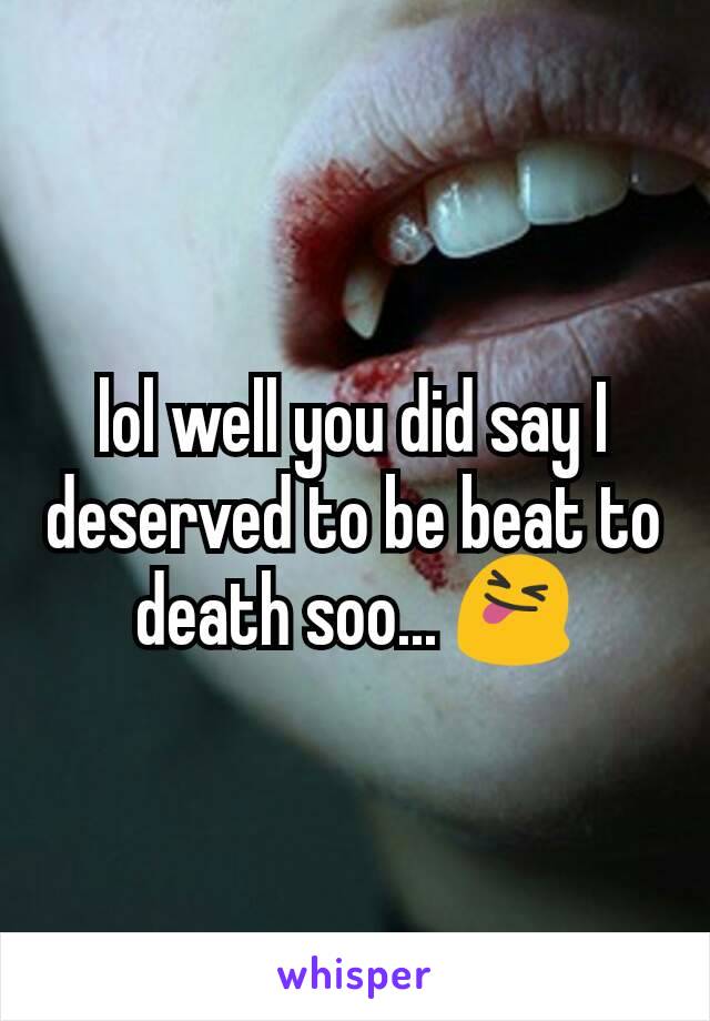 lol well you did say I deserved to be beat to death soo... 😝