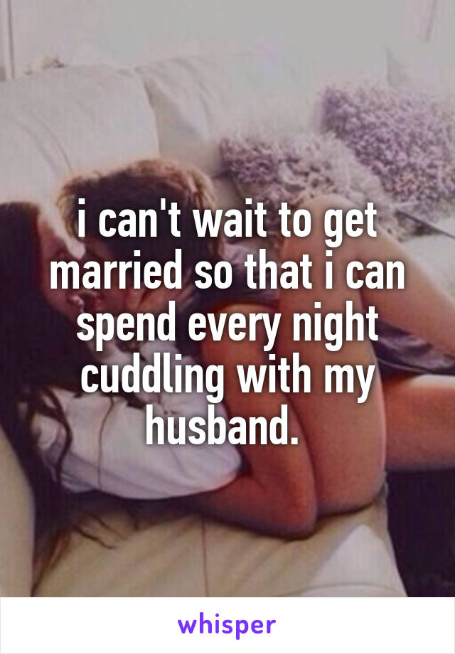 i can't wait to get married so that i can spend every night cuddling with my husband. 