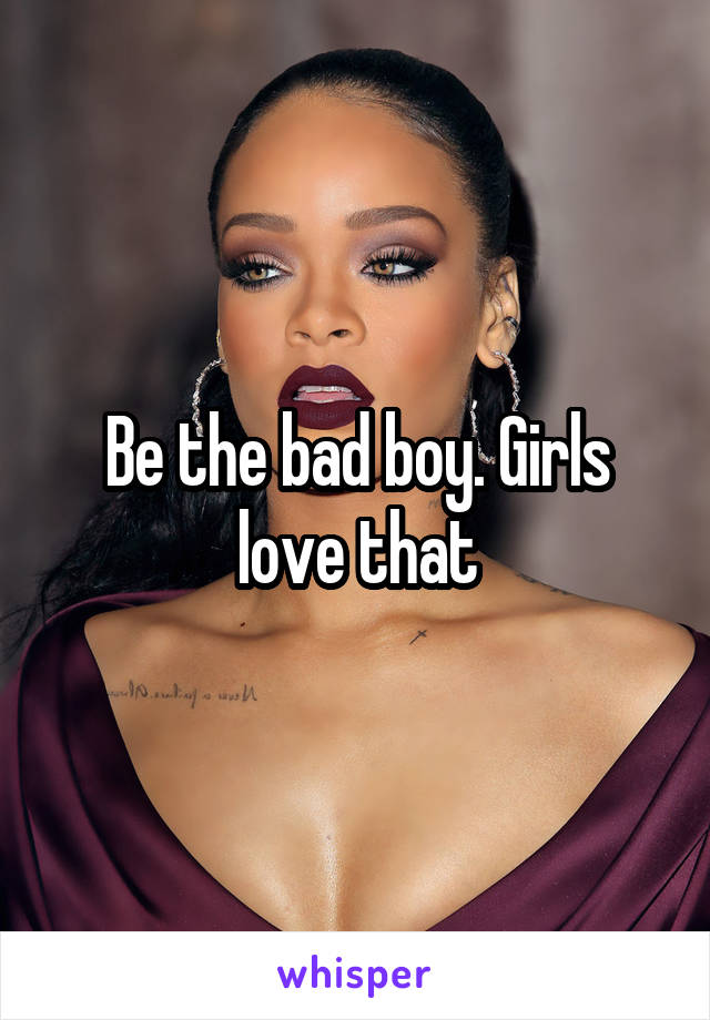 Be the bad boy. Girls love that