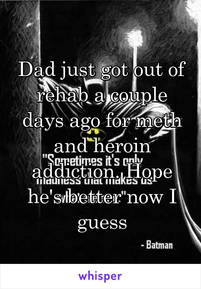 Dad just got out of rehab a couple days ago for meth and heroin addiction. Hope he's better now I guess