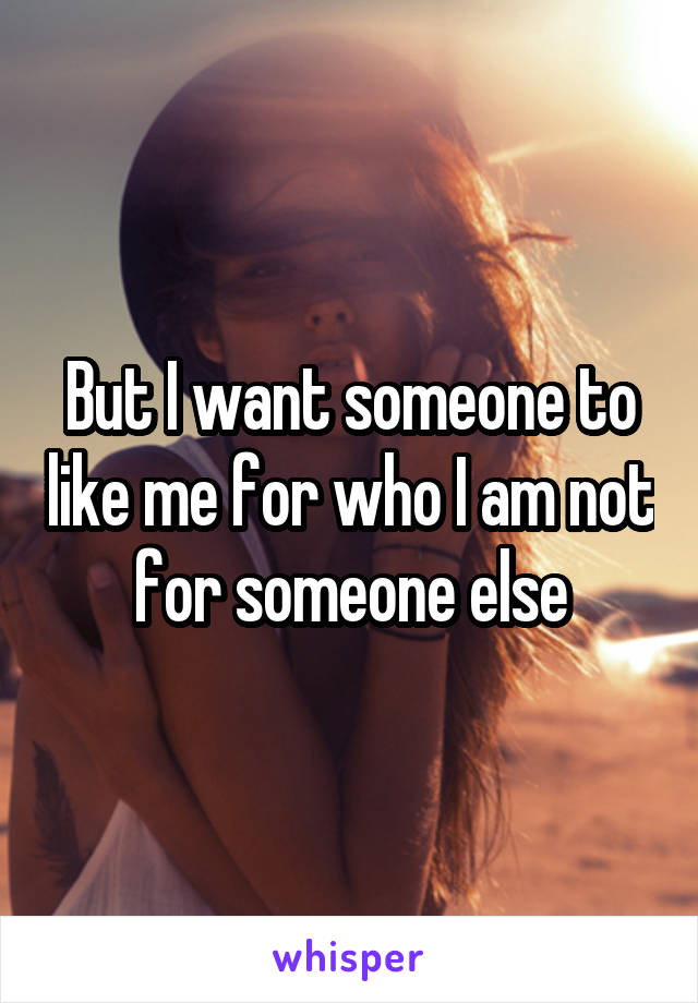 But I want someone to like me for who I am not for someone else