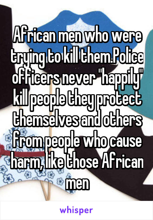 African men who were trying to kill them.Police officers never "happily" kill people they protect themselves and others from people who cause harm, like those African men