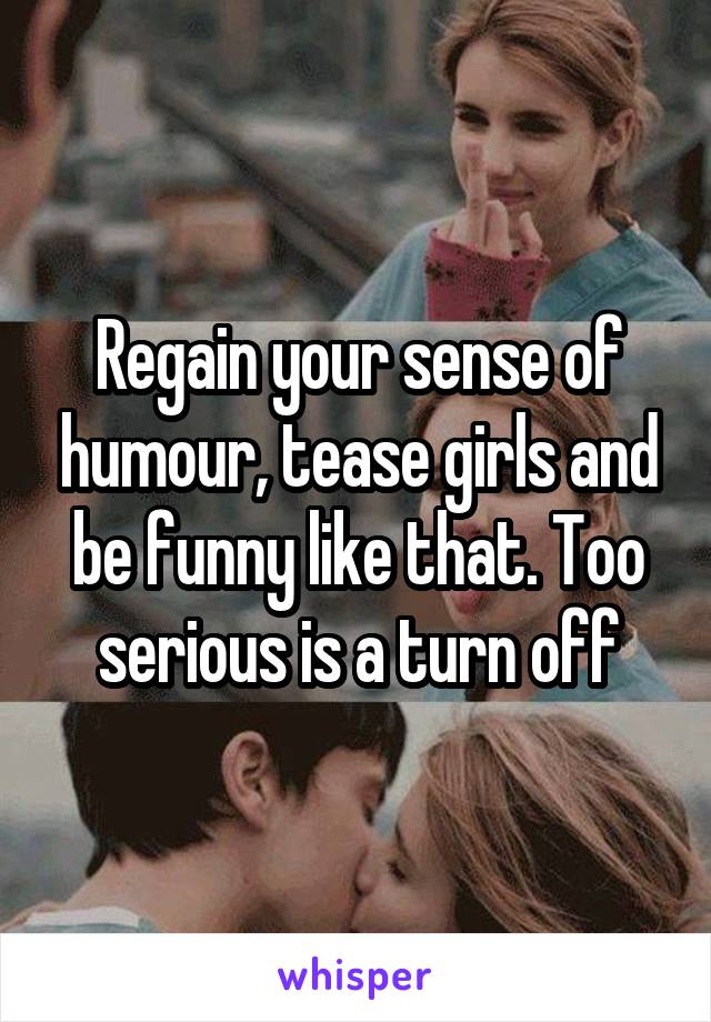 Regain your sense of humour, tease girls and be funny like that. Too serious is a turn off